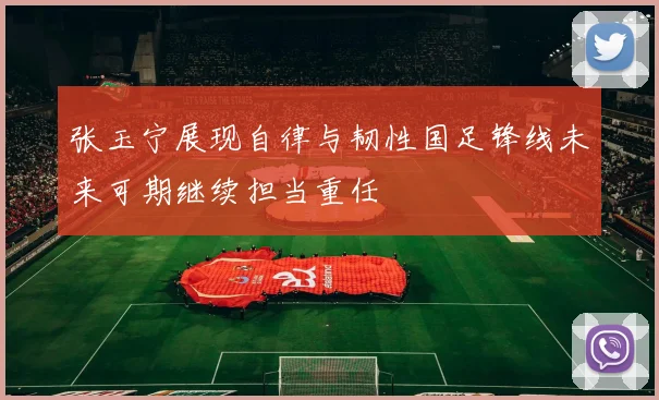 张玉宁展现自律与韧性国足锋线未来可期继续担当重任