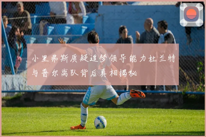 小里弗斯质疑追梦领导能力杜兰特与普尔离队背后真相揭秘
