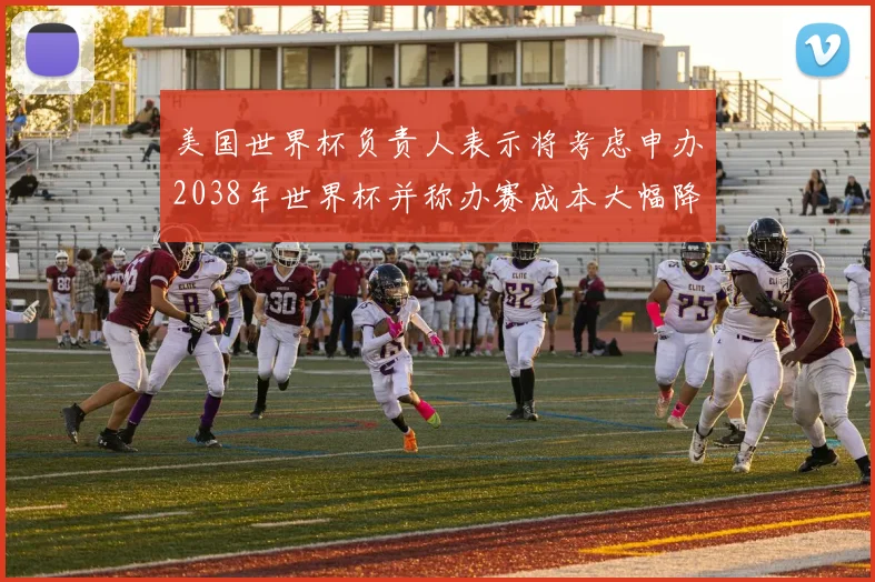 美国世界杯负责人表示将考虑申办2038年世界杯并称办赛成本大幅降低