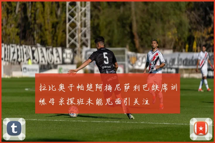 拉比奥于帕楚阿梅尼萨利巴缺席训练母亲探班未能见面引关注