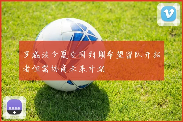 罗威谈今夏合同到期希望留队开拓者但需协商未来计划
