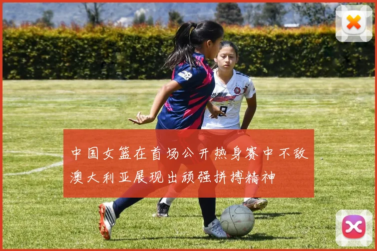 中国女篮在首场公开热身赛中不敌澳大利亚展现出顽强拼搏精神