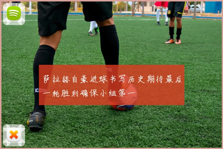 萨拉赫自豪进球书写历史期待最后一轮胜利确保小组第一