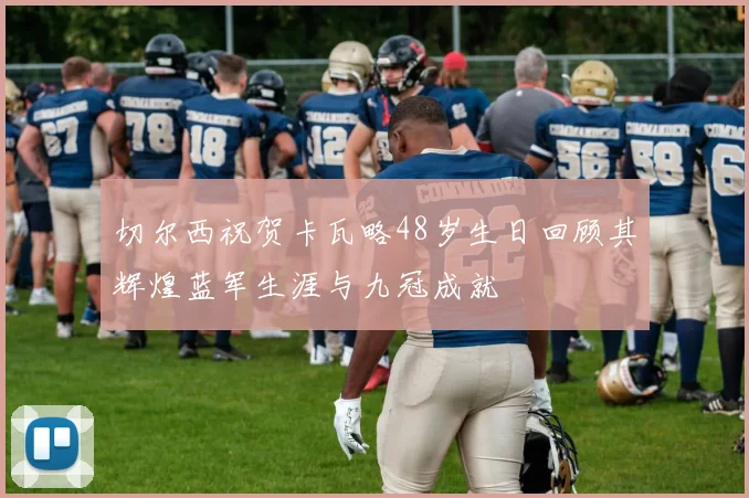 切尔西祝贺卡瓦略48岁生日回顾其辉煌蓝军生涯与九冠成就