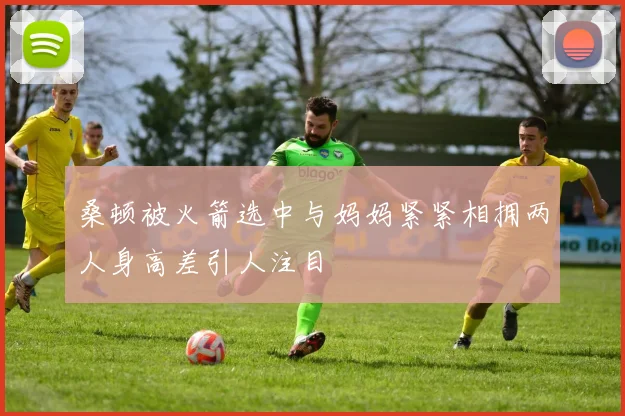 桑顿被火箭选中与妈妈紧紧相拥两人身高差引人注目