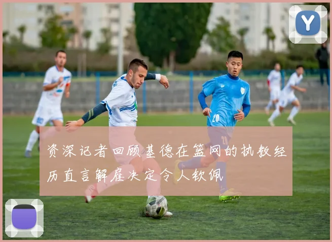 资深记者回顾基德在篮网的执教经历直言解雇决定令人钦佩