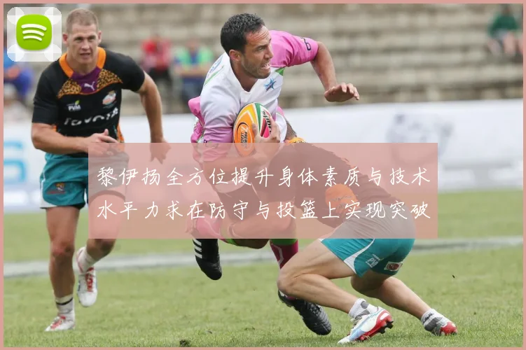 黎伊扬全方位提升身体素质与技术水平力求在防守与投篮上实现突破
