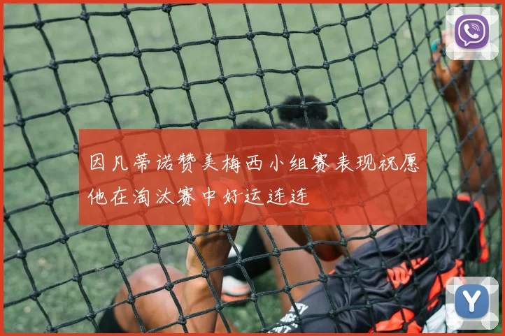 因凡蒂诺赞美梅西小组赛表现祝愿他在淘汰赛中好运连连