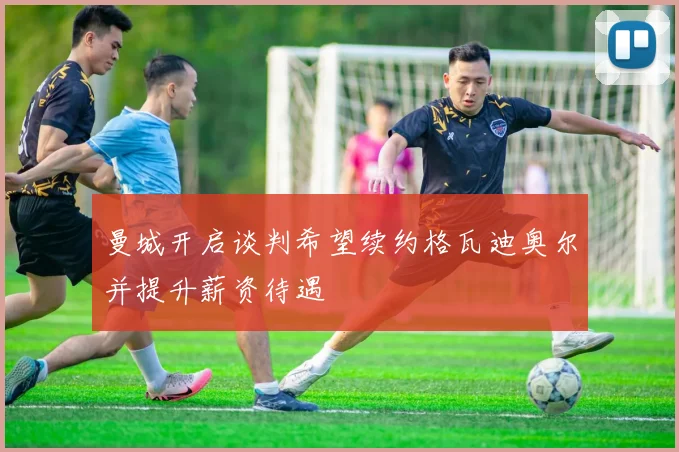 曼城开启谈判希望续约格瓦迪奥尔并提升薪资待遇