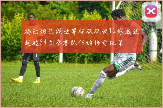 梅西姆巴佩世界杯双双破12球成就超越54国参赛队伍的传奇纪录