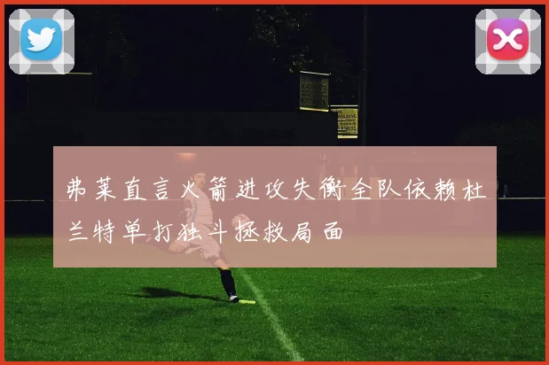 弗莱直言火箭进攻失衡全队依赖杜兰特单打独斗拯救局面