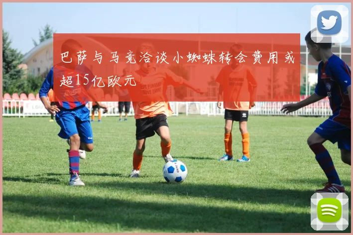巴萨与马竞洽谈小蜘蛛转会费用或超15亿欧元