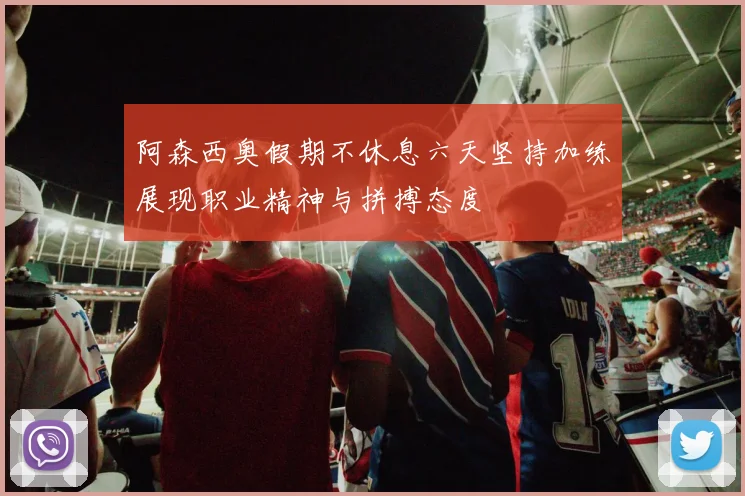阿森西奥假期不休息六天坚持加练展现职业精神与拼搏态度